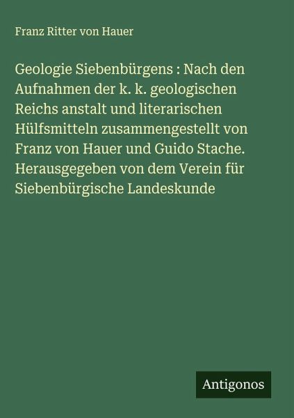 Geologie Siebenbürgens : Nach den Aufnahmen der k. k. geologischen Reichs anstalt und literarischen Hülfsmitteln zusammengestellt von Franz von Hauer und Guido Stache. Herausgegeben von dem Verein für Siebenbürgische Landeskunde Geologie Siebenbürgens : Nach den Aufnahmen der k. k. geologischen Reichs anstalt und literarischen Hülfsmitteln zusammengestellt von Franz von Hauer und Guido Stache. Herausgegeben von dem Verein für Siebenbürgische Landeskunde