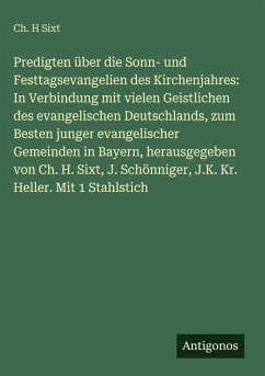 Cover Predigten über die Sonn- und Festtagsevangelien des Kirchenjahres: In Verbindung mit vielen Geistlichen des evangelischen Deutschlands, zum Besten junger evangelischer Gemeinden in Bayern, herausgegeben von Ch. H. Sixt, J. Schönniger, J.K. Kr. Heller. Mit 1 Stahlstich