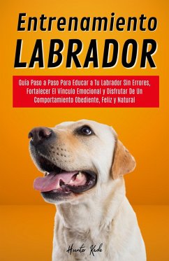 Entrenamiento Labrador: Guía Paso a Paso Para Educar a Tu Labrador Sin Errores, Fortalecer El Vínculo Emocional y Disfrutar De Un Comportamiento Obediente, Feliz y Natural (eBook, ePUB) - Kade, Hunter