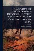 Views Upon the Present Crisis. A Discourse Delivered in St. Peter's Church, Charleston, on the 6th O