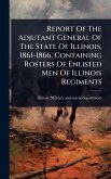 Report Of The Adjutant General Of The State Of Illinois, 1861-1866, Containing Rosters Of Enlisted Men Of Illinois Regiments
