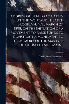 Address of Gen. Isaac Catlin at the Montauk Theatre, Brooklyn, N.Y., March 27, 1898, on the Initiation of a Movement to Raise Funds to Construct a Monument to the Memory of the Martyrs of the Battleship Maine