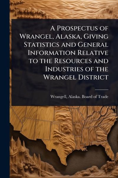 A Prospectus of Wrangel, Alaska, Giving Statistics and General Information Relative to the Resources and Industries of the Wrangel District