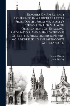 Remarks On An Extract Contained In A Circular Letter From Dublin, From Mr. Wesley's Sermon On Heb. V. 4, With Observations On Episcopal Ordination, And Animadversions On Letters From Limerick, Newry, &c. Addressed To The Methodists Of Ireland. To - Steele, Samuel; Wesley, John