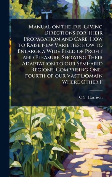 Manual on the Iris, Giving Directions for Their Propagation and Care. How to Raise new Varieties; how to Enlarge a Wide Field of Profit and Pleasure. Showing Their Adaptation to our Semi-arid Regions, Comprising One-fourth of our Vast Domain Where Other F