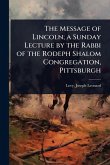The Message of Lincoln; a Sunday Lecture by the Rabbi of the Rodeph Shalom Congregation, Pittsburgh The Message of Lincoln; a Sunday Lecture by the Rabbi of the Rodeph Shalom Congregation, Pittsburgh