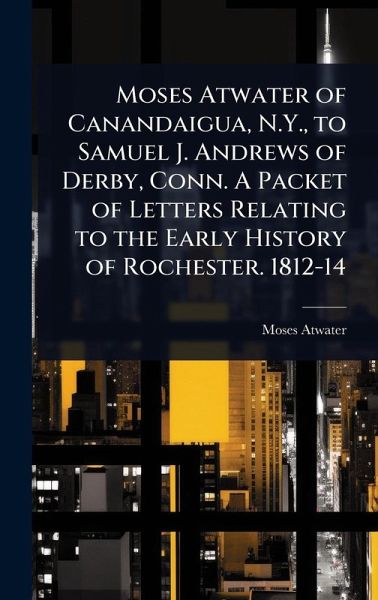 Moses Atwater of Canandaigua, N.Y., to Samuel J. Andrews of Derby, Conn. A Packet of Letters Relating to the Early History of Rochester. 1812-14 Moses Atwater of Canandaigua, N.Y., to Samuel J. Andrews of Derby, Conn. A Packet of Letters Relating to the Early History of Rochester. 1812-14