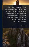 An Essay On The Best Means Of Civilising The Subjects Of The British Empire In India, And Of Diffusing The Light Of The Christian Religion Throughout The Eastern World An Essay On The Best Means Of Civilising The Subjects Of The British Empire In India, And Of Diffusing The Light Of The Christian Religion Throughout The Eastern World