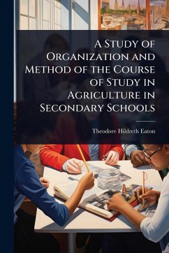 A Study of Organization and Method of the Course of Study in Agriculture in Secondary Schools - Eaton, Theodore Hildreth