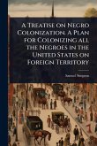 A Treatise on Negro Colonization. A Plan for Colonizing all the Negroes in the United States on Foreign Territory