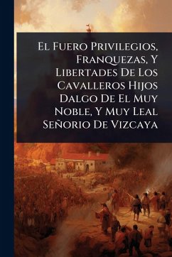 Cover El Fuero Privilegios, Franquezas, Y Libertades De Los Cavalleros Hijos Dalgo De El Muy Noble, Y Muy Leal Señorio De Vizcaya