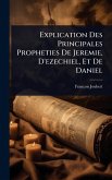 Explication Des Principales Propheties De Jeremie, D'ezechiel, Et De Daniel
