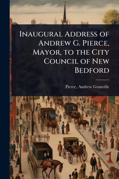 Inaugural Address of Andrew G. Pierce, Mayor, to the City Council of New Bedford Inaugural Address of Andrew G. Pierce, Mayor, to the City Council of New Bedford