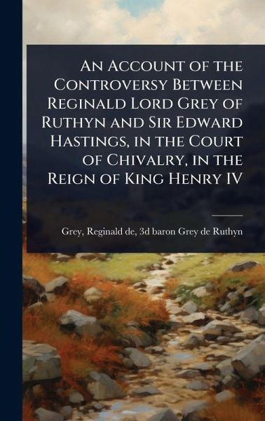 An Account of the Controversy Between Reginald Lord Grey of Ruthyn and Sir Edward Hastings, in the Court of Chivalry, in the Reign of King Henry IV An Account of the Controversy Between Reginald Lord Grey of Ruthyn and Sir Edward Hastings, in the Court of Chivalry, in the Reign of King Henry IV