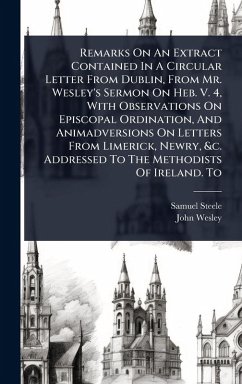 Remarks On An Extract Contained In A Circular Letter From Dublin, From Mr. Wesley's Sermon On Heb. V. 4, With Observations On Episcopal Ordination, And Animadversions On Letters From Limerick, Newry, &c. Addressed To The Methodists Of Ireland. To - Steele, Samuel; Wesley, John