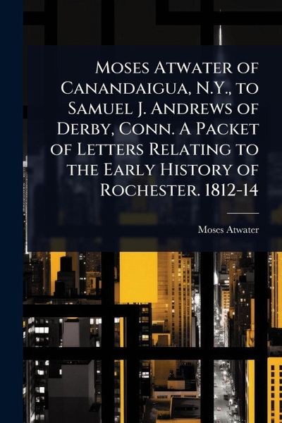 Moses Atwater of Canandaigua, N.Y., to Samuel J. Andrews of Derby, Conn. A Packet of Letters Relating to the Early History of Rochester. 1812-14 Moses Atwater of Canandaigua, N.Y., to Samuel J. Andrews of Derby, Conn. A Packet of Letters Relating to the Early History of Rochester. 1812-14