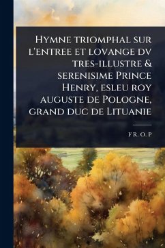 Hymne triomphal sur l'entree et lovange dv tres-illustre & serenisime Prince Henry, esleu roy auguste de Pologne, grand duc de Lituanie - P, F R O Hymne triomphal sur l'entree et lovange dv tres-illustre & serenisime Prince Henry, esleu roy auguste de Pologne, grand duc de Lituanie - P, F R O