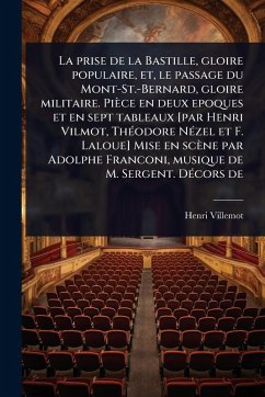 La prise de la Bastille, gloire populaire, et, le passage du Mont-St.-Bernard, gloire militaire. Pièce en deux epoques et en sept tableaux [par Henri Vilmot, ThÃ(c)odore NÃ(c)zel et F. Laloue] Mise en scène par Adolphe Franconi, musique de M. Sergent. DÃ(c)co - Villemot, Henri