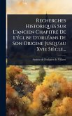 Recherches Historiques Sur L'ancien Chapitre De L'Ã(c)glise D'orlÃ(c)ans De Son Origine Jusqu'au Xvie Siècle...