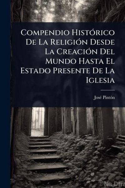 Compendio HistÃ3rico De La ReligiÃ3n Desde La CreaciÃ3n Del Mundo Hasta El Estado Presente De La Iglesia