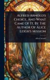 Alfred Arnold's Choice, And What Came Of It, By The Author Of Alice Leigh's Mission Alfred Arnold's Choice, And What Came Of It, By The Author Of Alice Leigh's Mission