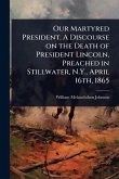 Our Martyred President. A Discourse on the Death of President Lincoln, Preached in Stillwater, N.Y., April 16th, 1865