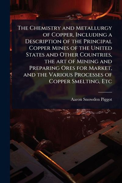 The Chemistry and Metallurgy of Copper, Including a Description of the Principal Copper Mines of the United States and Other Countries, the art of Mining and Preparing Ores for Market, and the Various Processes of Copper Smelting, Etc The Chemistry and Metallurgy of Copper, Including a Description of the Principal Copper Mines of the United States and Other Countries, the art of Mining and Preparing Ores for Market, and the Various Processes of Copper Smelting, Etc