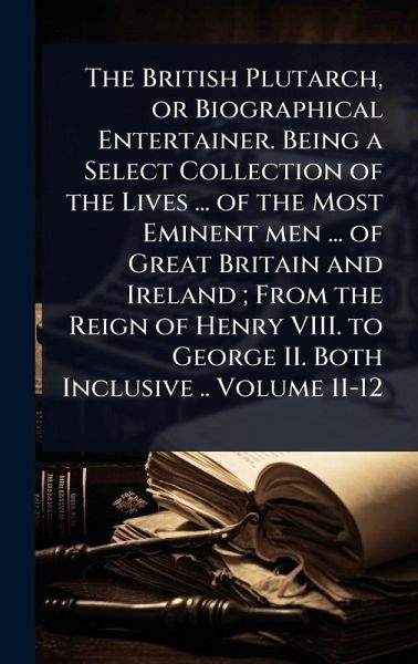 The British Plutarch, or Biographical Entertainer. Being a Select Collection of the Lives ... of the Most Eminent men ... of Great Britain and Ireland; From the Reign of Henry VIII. to George II. Both Inclusive .. Volume 11-12 The British Plutarch, or Biographical Entertainer. Being a Select Collection of the Lives ... of the Most Eminent men ... of Great Britain and Ireland; From the Reign of Henry VIII. to George II. Both Inclusive .. Volume 11-12