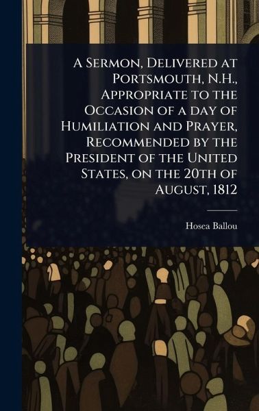 A Sermon, Delivered at Portsmouth, N.H., Appropriate to the Occasion of a day of Humiliation and Prayer, Recommended by the President of the United States, on the 20th of August, 1812 A Sermon, Delivered at Portsmouth, N.H., Appropriate to the Occasion of a day of Humiliation and Prayer, Recommended by the President of the United States, on the 20th of August, 1812
