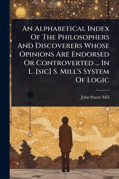 An Alphabetical Index Of The Philosophers And Discoverers Whose Opinions Are Endorsed Or Controverted ... In L. [sic] S. Mill's System Of Logic - Mill, John Stuart