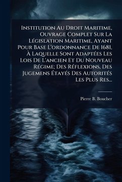 Institution Au Droit Maritime, Ouvrage Complet Sur La LÃ(c)gislation Maritime, Ayant Pour Base L'ordonnance De 1681, Ã€ Laquelle Sont AdaptÃ(c)es Les Lois De L'ancien Et Du Nouveau RÃ(c)gime; Des RÃ(c)flexions, Des Jugemens Ã‰tayÃ(c)s Des Autorit - Boucher, Pierre B
