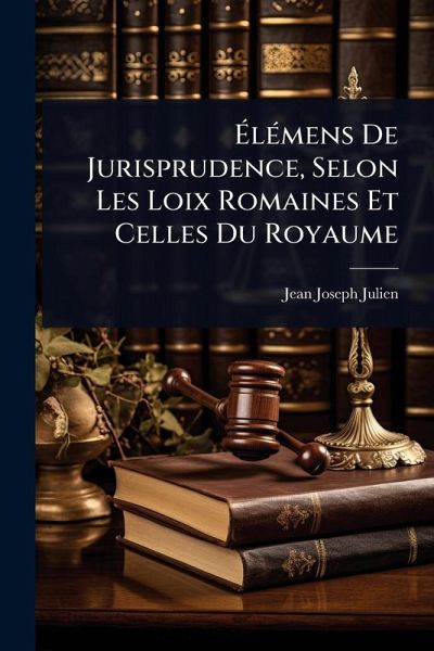 ÃlÃ(c)mens De Jurisprudence, Selon Les Loix Romaines Et Celles Du Royaume ÃlÃ(c)mens De Jurisprudence, Selon Les Loix Romaines Et Celles Du Royaume