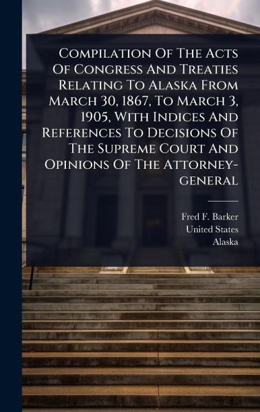 Compilation Of The Acts Of Congress And Treaties Relating To Alaska From March 30, 1867, To March 3, 1905, With Indices And References To Decisions Of The Supreme Court And Opinions Of The Attorney-general Compilation Of The Acts Of Congress And Treaties Relating To Alaska From March 30, 1867, To March 3, 1905, With Indices And References To Decisions Of The Supreme Court And Opinions Of The Attorney-general