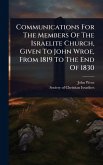 Communications For The Members Of The Israelite Church, Given To John Wroe, From 1819 To The End Of 1830 Communications For The Members Of The Israelite Church, Given To John Wroe, From 1819 To The End Of 1830