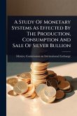 A Study Of Monetary Systems As Effected By The Production, Consumption And Sale Of Silver Bullion A Study Of Monetary Systems As Effected By The Production, Consumption And Sale Of Silver Bullion