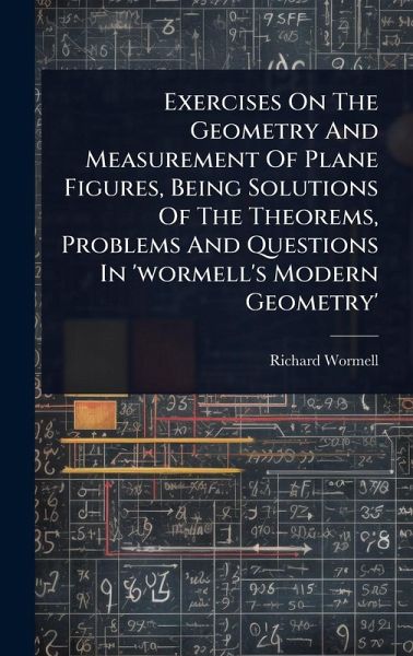 Exercises On The Geometry And Measurement Of Plane Figures, Being Solutions Of The Theorems, Problems And Questions In 'wormell's Modern Geometry' Exercises On The Geometry And Measurement Of Plane Figures, Being Solutions Of The Theorems, Problems And Questions In 'wormell's Modern Geometry'