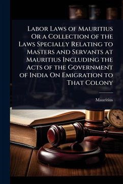 Labor Laws of Mauritius Or a Collection of the Laws Specially Relating to Masters and Servants at Mauritius Including the Acts of the Government of India On Emigration to That Colony