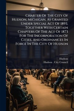 Charter Of The City Of Hudson, Michigan, As Granted Under Special Act Of 1893, Together With Certain Chapters Of The Act Of 1873 For The Incorporation Of Cities, And Ordinances In Force In The City Of Hudson - (Mich, Hudson