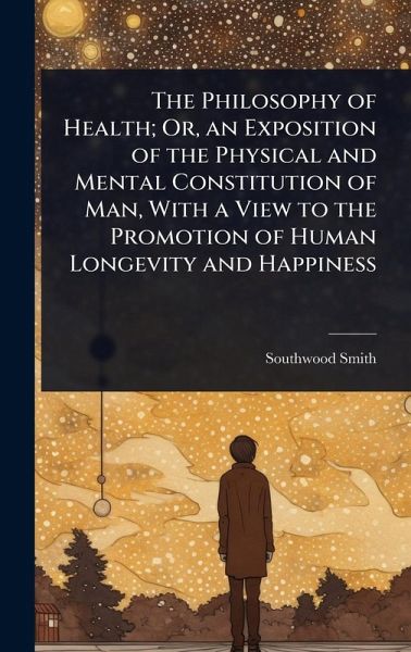 The Philosophy of Health; Or, an Exposition of the Physical and Mental Constitution of Man, With a View to the Promotion of Human Longevity and Happiness The Philosophy of Health; Or, an Exposition of the Physical and Mental Constitution of Man, With a View to the Promotion of Human Longevity and Happiness