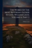 The Works Of The Most Reverend Father In God, William Laud, Volume 6, Part 2 The Works Of The Most Reverend Father In God, William Laud, Volume 6, Part 2