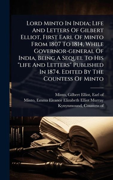 Lord Minto In India; Life And Letters Of Gilbert Elliot, First Earl Of Minto From 1807 To 1814, While Governor-general Of India, Being A Sequel To His Lord Minto In India; Life And Letters Of Gilbert Elliot, First Earl Of Minto From 1807 To 1814, While Governor-general Of India, Being A Sequel To His