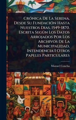 Cover CrÃ3nica De La Serena, Desde Su FundaciÃ3n Hasta Nuestros Dias, 1549-1870. Escrita SegÃ°n Los Datos Arrojados Por Los Archivos De La Municipalidad, Intendencia I Otros Papeles Particulares