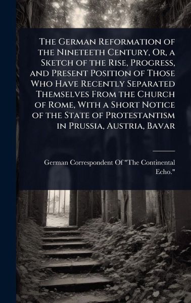 The German Reformation of the Nineteeth Century, Or, a Sketch of the Rise, Progress, and Present Position of Those Who Have Recently Separated Themselves From the Church of Rome, With a Short Notice of the State of Protestantism in Prussia, Austria, Bavar The German Reformation of the Nineteeth Century, Or, a Sketch of the Rise, Progress, and Present Position of Those Who Have Recently Separated Themselves From the Church of Rome, With a Short Notice of the State of Protestantism in Prussia, Austria, Bavar