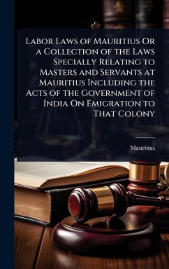 Labor Laws of Mauritius Or a Collection of the Laws Specially Relating to Masters and Servants at Mauritius Including the Acts of the Government of India On Emigration to That Colony