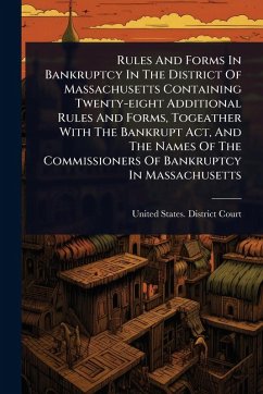 Rules And Forms In Bankruptcy In The District Of Massachusetts Containing Twenty-eight Additional Rules And Forms, Togeather With The Bankrupt Act, And The Names Of The Commissioners Of Bankruptcy In Massachusetts