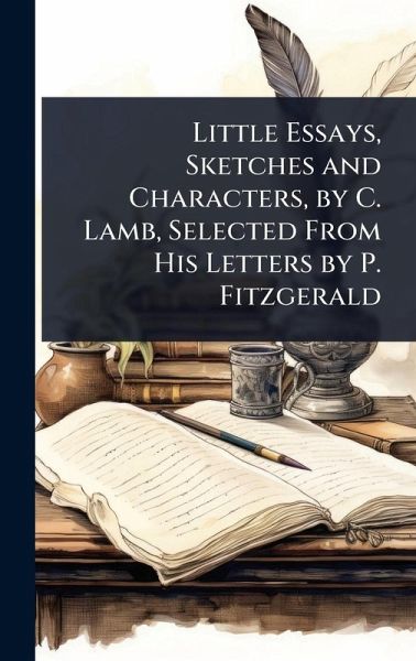 Little Essays, Sketches and Characters, by C. Lamb, Selected From His Letters by P. Fitzgerald Little Essays, Sketches and Characters, by C. Lamb, Selected From His Letters by P. Fitzgerald