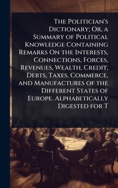 Cover The Politician's Dictionary; Or, a Summary of Political Knowledge Containing Remarks On the Interests, Connections, Forces, Revenues, Wealth, Credit, Debts, Taxes, Commerce, and Manufactures of the Different States of Europe. Alphabetically Digested for T