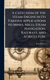 A Catechism of the Steam Engine in Its Various Applications to Mines, Mills, Steam Navigation, Railways, and Agriculture A Catechism of the Steam Engine in Its Various Applications to Mines, Mills, Steam Navigation, Railways, and Agriculture