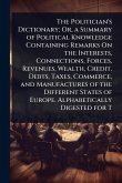 The Politician's Dictionary; Or, a Summary of Political Knowledge Containing Remarks On the Interests, Connections, Forces, Revenues, Wealth, Credit, Debts, Taxes, Commerce, and Manufactures of the Different States of Europe. Alphabetically Digested for T
