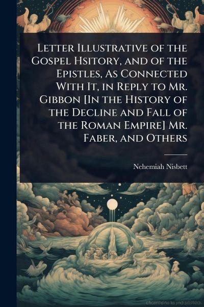 Letter Illustrative of the Gospel Hsitory, and of the Epistles, As Connected With It, in Reply to Mr. Gibbon [In the History of the Decline and Fall of the Roman Empire] Mr. Faber, and Others